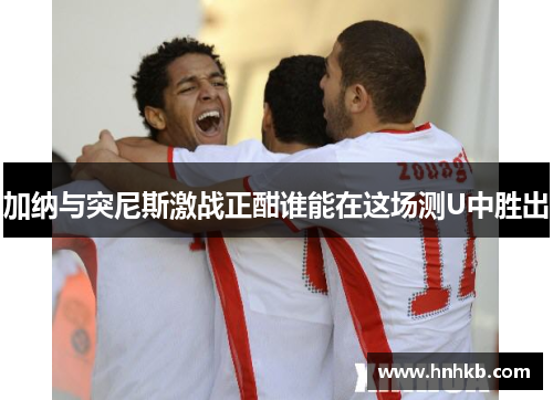 加纳与突尼斯激战正酣谁能在这场测U中胜出
